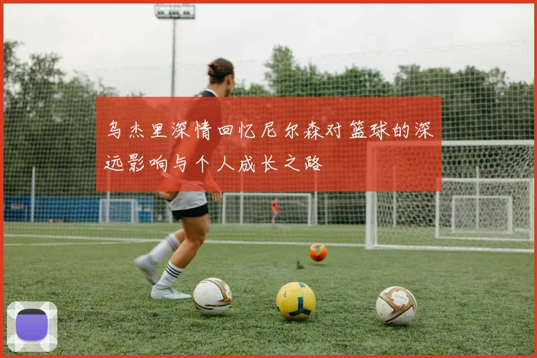 乌杰里深情回忆尼尔森对篮球的深远影响与个人成长之路